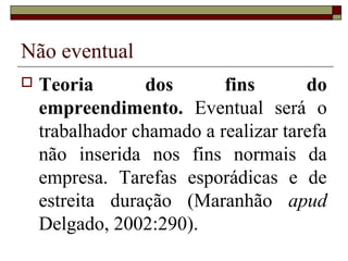 Não eventual
   Teoria        dos      fins       do
    empreendimento. Eventual será o
    trabalhador chamado a realizar tarefa
    não inserida nos fins normais da
    empresa. Tarefas esporádicas e de
    estreita duração (Maranhão apud
    Delgado, 2002:290).
 