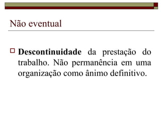Não eventual

   Descontinuidade da prestação do
    trabalho. Não permanência em uma
    organização como ânimo definitivo.
 