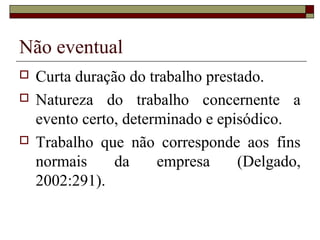 Não eventual
   Curta duração do trabalho prestado.
   Natureza do trabalho concernente a
    evento certo, determinado e episódico.
   Trabalho que não corresponde aos fins
    normais     da     empresa     (Delgado,
    2002:291).
 