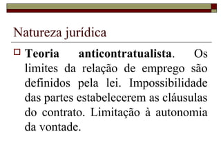 Natureza jurídica
   Teoria     anticontratualista.    Os
    limites da relação de emprego são
    definidos pela lei. Impossibilidade
    das partes estabelecerem as cláusulas
    do contrato. Limitação à autonomia
    da vontade.
 