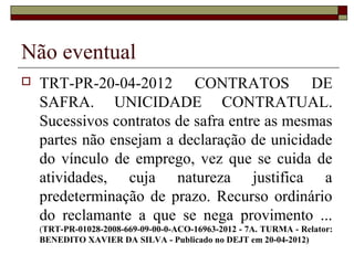 Não eventual
   TRT-PR-20-04-2012 CONTRATOS DE
    SAFRA. UNICIDADE CONTRATUAL.
    Sucessivos contratos de safra entre as mesmas
    partes não ensejam a declaração de unicidade
    do vínculo de emprego, vez que se cuida de
    atividades, cuja natureza justifica a
    predeterminação de prazo. Recurso ordinário
    do reclamante a que se nega provimento ...
    (TRT-PR-01028-2008-669-09-00-0-ACO-16963-2012 - 7A. TURMA - Relator:
    BENEDITO XAVIER DA SILVA - Publicado no DEJT em 20-04-2012)
 