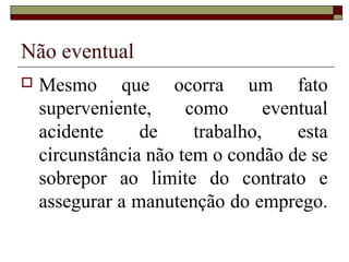 Não eventual
   Mesmo que ocorra um fato
    superveniente,     como       eventual
    acidente     de     trabalho,     esta
    circunstância não tem o condão de se
    sobrepor ao limite do contrato e
    assegurar a manutenção do emprego.
 