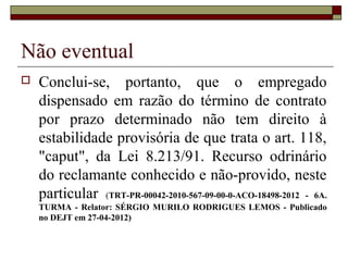 Não eventual
   Conclui-se, portanto, que o empregado
    dispensado em razão do término de contrato
    por prazo determinado não tem direito à
    estabilidade provisória de que trata o art. 118,
    "caput", da Lei 8.213/91. Recurso odrinário
    do reclamante conhecido e não-provido, neste
    particular (TRT-PR-00042-2010-567-09-00-0-ACO-18498-2012 - 6A.
    TURMA - Relator: SÉRGIO MURILO RODRIGUES LEMOS - Publicado
    no DEJT em 27-04-2012)
 