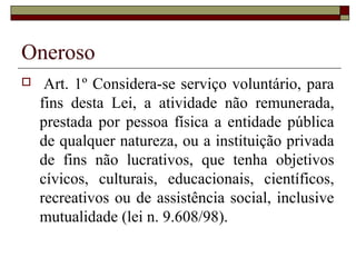 Oneroso
    Art. 1º Considera-se serviço voluntário, para
    fins desta Lei, a atividade não remunerada,
    prestada por pessoa física a entidade pública
    de qualquer natureza, ou a instituição privada
    de fins não lucrativos, que tenha objetivos
    cívicos, culturais, educacionais, científicos,
    recreativos ou de assistência social, inclusive
    mutualidade (lei n. 9.608/98).
 