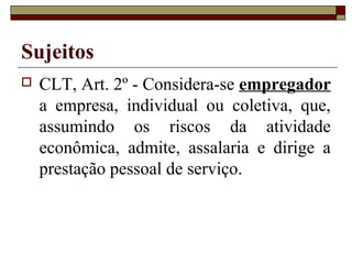 Sujeitos
   CLT, Art. 2º - Considera-se empregador
    a empresa, individual ou coletiva, que,
    assumindo os riscos da atividade
    econômica, admite, assalaria e dirige a
    prestação pessoal de serviço.
 