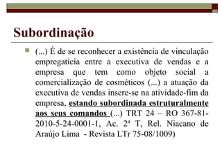 Subordinação
    (...) É de se reconhecer a existência de vinculação
     empregatícia entre a executiva de vendas e a
     empresa que tem como objeto social a
     comercialização de cosméticos (...) a atuação da
     executiva de vendas insere-se na atividade-fim da
     empresa, estando subordinada estruturalmente
     aos seus comandos (...) TRT 24 – RO 367-81-
     2010-5-24-0001-1, Ac. 2ª T, Rel. Niacano de
     Araújo Lima - Revista LTr 75-08/1009)
 