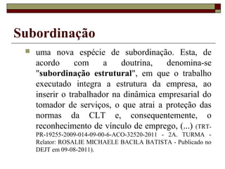Subordinação
    uma nova espécie de subordinação. Esta, de
     acordo      com    a    doutrina,   denomina-se
     "subordinação estrutural", em que o trabalho
     executado integra a estrutura da empresa, ao
     inserir o trabalhador na dinâmica empresarial do
     tomador de serviços, o que atrai a proteção das
     normas da CLT e, consequentemente, o
     reconhecimento de vínculo de emprego, (...) (TRT-
     PR-19255-2009-014-09-00-6-ACO-32520-2011 - 2A. TURMA -
     Relator: ROSALIE MICHAELE BACILA BATISTA - Publicado no
     DEJT em 09-08-2011).
 