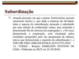 Subordinação
    situação presente, em que a autora, Nutricionista, possuía
     autonomia técnica e, que dada a natureza da atividade,
     tinha o aspecto de subordinação atenuado e substituído
     por uma relação de colaboração mútua, mas orientada a
     determinado fim de interesse do empregador (...) No caso,
     demonstrada a cooperação, com orientação pelos
     resultados perquiridos pelo réu (preparação de atletas),
     tem-se que demonstrado o requisito da subordinação (...)
     (TRT-PR-39881-2008-028-09-00-0-ACO-33753-2010 -
     1A. TURMA - Relator: EDMILSON ANTONIO DE
     LIMA - Publicado no DEJT em 22-10-2010)
 