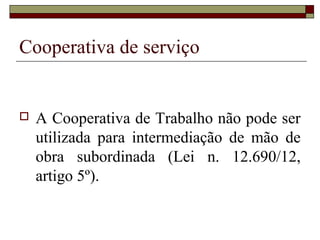Cooperativa de serviço


   A Cooperativa de Trabalho não pode ser
    utilizada para intermediação de mão de
    obra subordinada (Lei n. 12.690/12,
    artigo 5º).
 