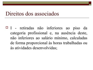 Direitos dos associados

   I - retiradas não inferiores ao piso da
    categoria profissional e, na ausência deste,
    não inferiores ao salário mínimo, calculadas
    de forma proporcional às horas trabalhadas ou
    às atividades desenvolvidas;
 