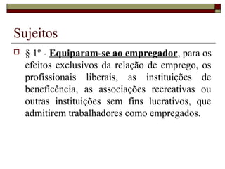 Sujeitos
   § 1º - Equiparam-se ao empregador, para os
    efeitos exclusivos da relação de emprego, os
    profissionais liberais, as instituições de
    beneficência, as associações recreativas ou
    outras instituições sem fins lucrativos, que
    admitirem trabalhadores como empregados.
 