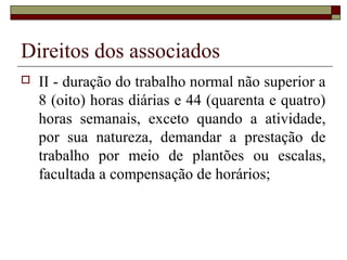 Direitos dos associados
   II - duração do trabalho normal não superior a
    8 (oito) horas diárias e 44 (quarenta e quatro)
    horas semanais, exceto quando a atividade,
    por sua natureza, demandar a prestação de
    trabalho por meio de plantões ou escalas,
    facultada a compensação de horários;
 