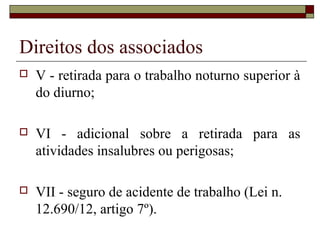Direitos dos associados
   V - retirada para o trabalho noturno superior à
    do diurno;

   VI - adicional sobre a retirada para as
    atividades insalubres ou perigosas;

   VII - seguro de acidente de trabalho (Lei n.
    12.690/12, artigo 7º).
 