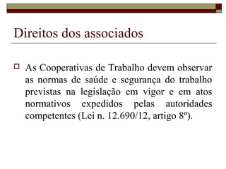 Direitos dos associados

   As Cooperativas de Trabalho devem observar
    as normas de saúde e segurança do trabalho
    previstas na legislação em vigor e em atos
    normativos expedidos pelas autoridades
    competentes (Lei n. 12.690/12, artigo 8º).
 
