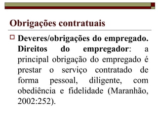 Obrigações contratuais
   Deveres/obrigações do empregado.
    Direitos    do    empregador:    a
    principal obrigação do empregado é
    prestar o serviço contratado de
    forma pessoal, diligente, com
    obediência e fidelidade (Maranhão,
    2002:252).
 
