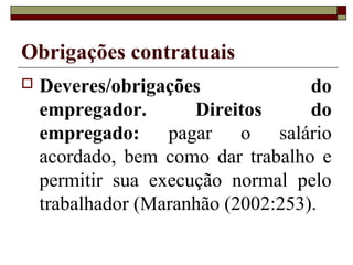 Obrigações contratuais
   Deveres/obrigações              do
    empregador.       Direitos      do
    empregado: pagar o salário
    acordado, bem como dar trabalho e
    permitir sua execução normal pelo
    trabalhador (Maranhão (2002:253).
 