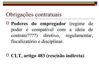 Obrigações contratuais
   Poderes do empregador (regime de
    poder é compatível com a ideia de
    contrato????) diretivo, regulamentar,
    fiscalizatório e disciplinar.

   CLT, artigo 483 (rescisão indireta)
 