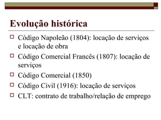 Evolução histórica
   Código Napoleão (1804): locação de serviços
    e locação de obra
   Código Comercial Francês (1807): locação de
    serviços
   Código Comercial (1850)
   Código Civil (1916): locação de serviços
   CLT: contrato de trabalho/relação de emprego
 
