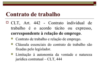 Contrato de trabalho
   CLT, Art. 442 - Contrato individual de
    trabalho é o acordo tácito ou expresso,
    correspondente à relação de emprego.
       Contrato de trabalho e relação de emprego.
       Cláusula essenciais do contrato de trabalho são
        fixadas pelo legislador.
       Limitação à autonomia da vontade e natureza
        jurídica contratual – CLT, 444
 