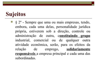 Sujeitos
    § 2º - Sempre que uma ou mais empresas, tendo,
     embora, cada uma delas, personalidade jurídica
     própria, estiverem sob a direção, controle ou
     administração de outra, constituindo grupo
     industrial, comercial ou de qualquer outra
     atividade econômica, serão, para os efeitos da
     relação     de    emprego,       solidariamente
     responsáveis a empresa principal e cada uma das
     subordinadas.
 