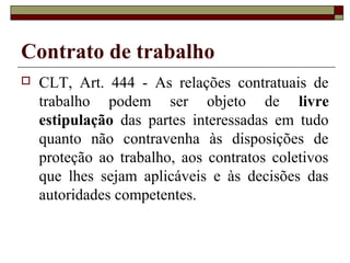 Contrato de trabalho
   CLT, Art. 444 - As relações contratuais de
    trabalho podem ser objeto de livre
    estipulação das partes interessadas em tudo
    quanto não contravenha às disposições de
    proteção ao trabalho, aos contratos coletivos
    que lhes sejam aplicáveis e às decisões das
    autoridades competentes.
 