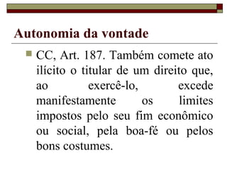 Autonomia da vontade
    CC, Art. 187. Também comete ato
     ilícito o titular de um direito que,
     ao          exercê-lo,       excede
     manifestamente         os    limites
     impostos pelo seu fim econômico
     ou social, pela boa-fé ou pelos
     bons costumes.
 