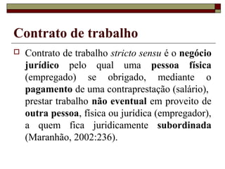 Contrato de trabalho
   Contrato de trabalho stricto sensu é o negócio
    jurídico pelo qual uma pessoa física
    (empregado) se obrigado, mediante o
    pagamento de uma contraprestação (salário),
    prestar trabalho não eventual em proveito de
    outra pessoa, física ou jurídica (empregador),
    a quem fica juridicamente subordinada
    (Maranhão, 2002:236).
 