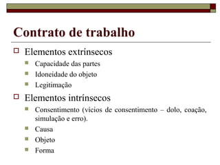 Contrato de trabalho
   Elementos extrínsecos
       Capacidade das partes
       Idoneidade do objeto
       Legitimação
   Elementos intrínsecos
       Consentimento (vícios de consentimento – dolo, coação,
        simulação e erro).
       Causa
       Objeto
       Forma
 
