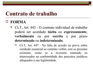 Contrato de trabalho
   FORMA
       CLT, Art. 443 - O contrato individual de trabalho
        poderá ser acordado tácita ou expressamente,
        verbalmente ou por escrito e por prazo
        determinado ou indeterminado.
           CLT, Art. 447 - Na falta de acordo ou prova sobre
            condição essencial ao contrato verbal, esta se presume
            existente, como se a tivessem estatuído os
            interessados na conformidade dos preceitos jurídicos
            adequados à sua legitimidade.
 