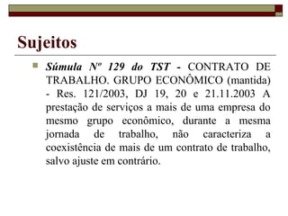 Sujeitos
    Súmula Nº 129 do TST - CONTRATO DE
     TRABALHO. GRUPO ECONÔMICO (mantida)
     - Res. 121/2003, DJ 19, 20 e 21.11.2003 A
     prestação de serviços a mais de uma empresa do
     mesmo grupo econômico, durante a mesma
     jornada de trabalho, não caracteriza a
     coexistência de mais de um contrato de trabalho,
     salvo ajuste em contrário.
 