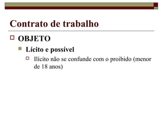 Contrato de trabalho
   OBJETO
       Lícito e possível
           Ilícito não se confunde com o proibido (menor
            de 18 anos)
 