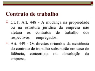Contrato de trabalho
   CLT, Art. 448 - A mudança na propriedade
    ou na estrutura jurídica da empresa não
    afetará os contratos de trabalho dos
    respectivos    empregados.
   Art. 449 - Os direitos oriundos da existência
    do contrato de trabalho subsistirão em caso de
    falência, concordata ou dissolução da
    empresa.
 