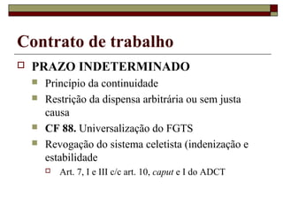 Contrato de trabalho
   PRAZO INDETERMINADO
       Princípio da continuidade
       Restrição da dispensa arbitrária ou sem justa
        causa
       CF 88. Universalização do FGTS
       Revogação do sistema celetista (indenização e
        estabilidade
           Art. 7, I e III c/c art. 10, caput e I do ADCT
 