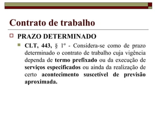 Contrato de trabalho
   PRAZO DETERMINADO
       CLT, 443, § 1º - Considera-se como de prazo
        determinado o contrato de trabalho cuja vigência
        dependa de termo prefixado ou da execução de
        serviços especificados ou ainda da realização de
        certo acontecimento suscetível de previsão
        aproximada.
 