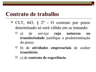 Contrato de trabalho
    CLT, 443, § 2º - O contrato por prazo
     determinado só será válido em se tratando:
        a) de serviço         cuja natureza ou
         transitoriedade justifique a predeterminação
         do prazo;
        b) de atividades empresariais de caráter
         transitório;
        c) de contrato de experiência.
 