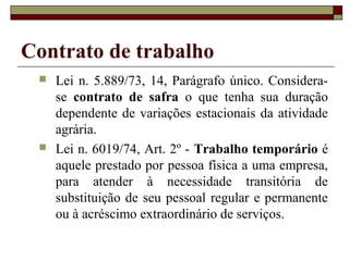 Contrato de trabalho
    Lei n. 5.889/73, 14, Parágrafo único. Considera-
     se contrato de safra o que tenha sua duração
     dependente de variações estacionais da atividade
     agrária.
    Lei n. 6019/74, Art. 2º - Trabalho temporário é
     aquele prestado por pessoa física a uma empresa,
     para atender à necessidade transitória de
     substituição de seu pessoal regular e permanente
     ou à acréscimo extraordinário de serviços.
 