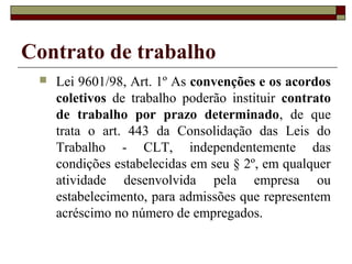 Contrato de trabalho
    Lei 9601/98, Art. 1º As convenções e os acordos
     coletivos de trabalho poderão instituir contrato
     de trabalho por prazo determinado, de que
     trata o art. 443 da Consolidação das Leis do
     Trabalho - CLT, independentemente das
     condições estabelecidas em seu § 2º, em qualquer
     atividade desenvolvida pela empresa ou
     estabelecimento, para admissões que representem
     acréscimo no número de empregados.
 