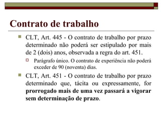 Contrato de trabalho
    CLT, Art. 445 - O contrato de trabalho por prazo
     determinado não poderá ser estipulado por mais
     de 2 (dois) anos, observada a regra do art. 451.
        Parágrafo único. O contrato de experiência não poderá
         exceder de 90 (noventa) dias.
    CLT, Art. 451 - O contrato de trabalho por prazo
     determinado que, tácita ou expressamente, for
     prorrogado mais de uma vez passará a vigorar
     sem determinação de prazo.
 