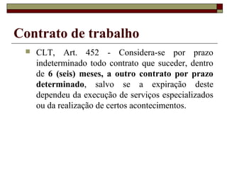Contrato de trabalho
    CLT, Art. 452 - Considera-se por prazo
     indeterminado todo contrato que suceder, dentro
     de 6 (seis) meses, a outro contrato por prazo
     determinado, salvo se a expiração deste
     dependeu da execução de serviços especializados
     ou da realização de certos acontecimentos.
 