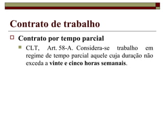 Contrato de trabalho
   Contrato por tempo parcial
       CLT, Art. 58-A. Considera-se trabalho em
        regime de tempo parcial aquele cuja duração não
        exceda a vinte e cinco horas semanais.
 