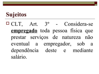 Sujeitos
   CLT, Art. 3º - Considera-se
    empregado toda pessoa física que
    prestar serviços de natureza não
    eventual a empregador, sob a
    dependência deste e mediante
    salário.
 