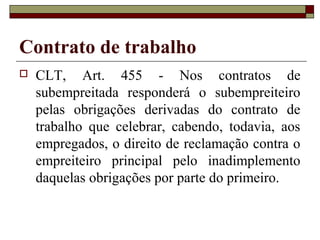 Contrato de trabalho
   CLT, Art. 455 - Nos contratos de
    subempreitada responderá o subempreiteiro
    pelas obrigações derivadas do contrato de
    trabalho que celebrar, cabendo, todavia, aos
    empregados, o direito de reclamação contra o
    empreiteiro principal pelo inadimplemento
    daquelas obrigações por parte do primeiro.
 