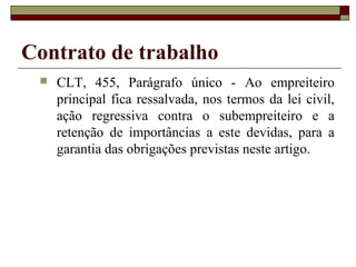 Contrato de trabalho
    CLT, 455, Parágrafo único - Ao empreiteiro
     principal fica ressalvada, nos termos da lei civil,
     ação regressiva contra o subempreiteiro e a
     retenção de importâncias a este devidas, para a
     garantia das obrigações previstas neste artigo.
 