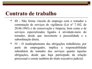 Contrato de trabalho
    III - Não forma vínculo de emprego com o tomador a
     contratação de serviços de vigilância (Lei nº 7.102, de
     20.06.1983) e de conservação e limpeza, bem como a de
     serviços especializados ligados à atividade-meio do
     tomador, desde que inexistente a pessoalidade e a
     subordinação direta.
    IV - O inadimplemento das obrigações trabalhistas, por
     parte do empregador, implica a responsabilidade
     subsidiária do tomador dos serviços quanto àquelas
     obrigações, desde que haja participado da relação
     processual e conste também do título executivo judicial.
 