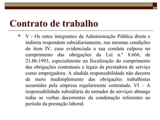 Contrato de trabalho
    V - Os entes integrantes da Administração Pública direta e
     indireta respondem subsidiariamente, nas mesmas condições
     do item IV, caso evidenciada a sua conduta culposa no
     cumprimento das obrigações da Lei n.º 8.666, de
     21.06.1993, especialmente na fiscalização do cumprimento
     das obrigações contratuais e legais da prestadora de serviço
     como empregadora. A aludida responsabilidade não decorre
     de mero inadimplemento das obrigações trabalhistas
     assumidas pela empresa regularmente contratada. VI – A
     responsabilidade subsidiária do tomador de serviços abrange
     todas as verbas decorrentes da condenação referentes ao
     período da prestação laboral.
 