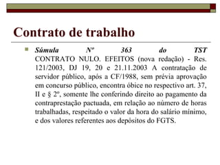 Contrato de trabalho
    Súmula            Nº          363          do         TST
     CONTRATO NULO. EFEITOS (nova redação) - Res.
     121/2003, DJ 19, 20 e 21.11.2003 A contratação de
     servidor público, após a CF/1988, sem prévia aprovação
     em concurso público, encontra óbice no respectivo art. 37,
     II e § 2º, somente lhe conferindo direito ao pagamento da
     contraprestação pactuada, em relação ao número de horas
     trabalhadas, respeitado o valor da hora do salário mínimo,
     e dos valores referentes aos depósitos do FGTS.
 