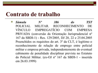 Contrato de trabalho
    Súmula           Nº          386         do          TST
     POLICIAL MILITAR. RECONHECIMENTO DE
     VÍNCULO        EMPREGATÍCIO           COM     EMPRESA
     PRIVADA (conversão da Orientação Jurisprudencial nº
     167 da SBDI-1) - Res. 129/2005, DJ 20, 22 e 25.04.2005
     Preenchidos os requisitos do art. 3º da CLT, é legítimo o
     reconhecimento de relação de emprego entre policial
     militar e empresa privada, independentemente do eventual
     cabimento de penalidade disciplinar prevista no Estatuto
     do Policial Militar. (ex-OJ nº 167 da SBDI-1 - inserida
     em 26.03.1999)
 