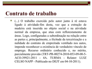 Contrato de trabalho
    (...) O trabalho exercido pelo autor junto à ré estava
     ligado à atividade-fim desta, vez que a extração de
     madeira está inserida no objeto social e na atividade
     normal da empresa, que atua com reflorestamento de
     áreas. Logo, configuradas a subordinação na relação entre
     as partes e, principalmente, a ilicitude da terceirização e a
     nulidade do contrato de empreitada ventilado nos autos,
     impende reconhecer a existência de verdadeiro vínculo de
     emprego. Recurso ordinário conhecido e, no mérito,
     parcialmente provido (TRT-PR-00274-2010-053-09-00-5-
     ACO-39921-2011 - 4A. TURMA - Relator: LUIZ
     CELSO NAPP - Publicado no DEJT em 04-10-2011).
 