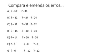 Compara e emenda os erros...
A ) ? - 38 ? - 38
B ) ? – 22 ? – 24 ? - 24
C ) ? – 12 ? – 32 ? - 32
D ) ? – 15 ? – 30 ? - 30
E ) ? – 14 ? – 20 ? - 20
F ) ? - 6 ? - 8 ? - 8
G ) ? - 6 ? - 12 ? - 12
 