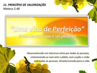 11. Princípio de ValorizaçãoMateus 5.48“Uma vida de Perfeição”Entendendo o que é ser perfeitoDesenvolvendo um interesse ativo por todas as pessoas, relacionando-se com arte e júbilo, com unção e visão com todas as pessoas. Amadurecendo para a vida..